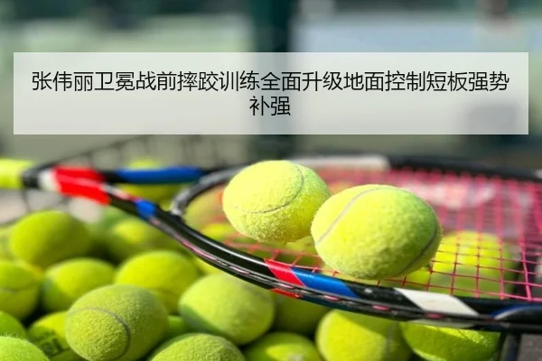 张伟丽卫冕战前摔跤训练全面升级地面控制短板强势补强