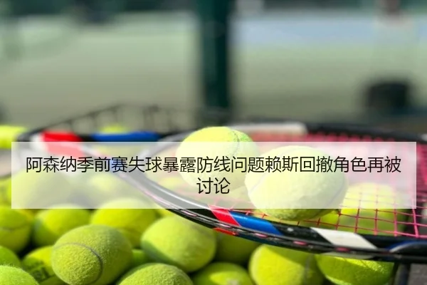 阿森纳季前赛失球暴露防线问题赖斯回撤角色再被讨论