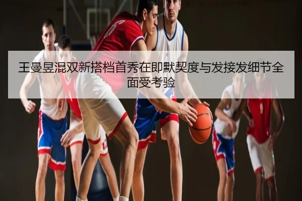 王曼昱混双新搭档首秀在即默契度与发接发细节全面受考验