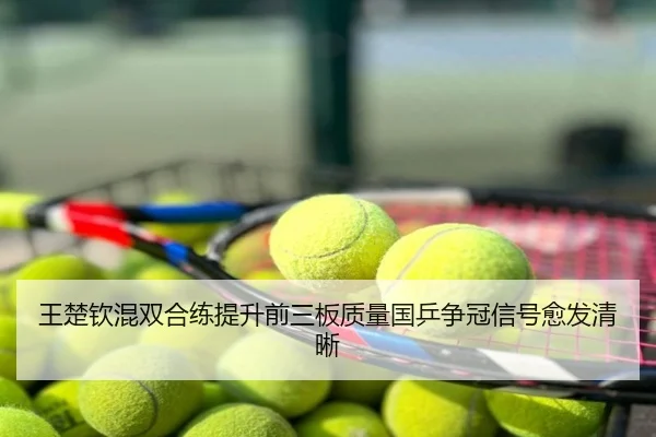 王楚钦混双合练提升前三板质量国乒争冠信号愈发清晰