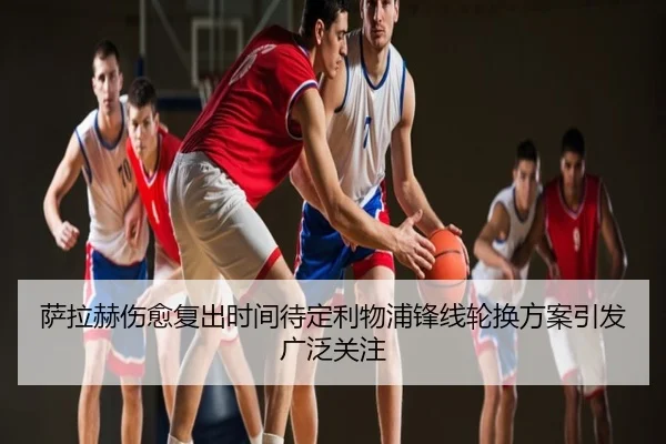 萨拉赫伤愈复出时间待定利物浦锋线轮换方案引发广泛关注