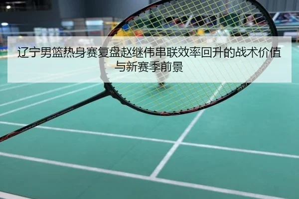 辽宁男篮热身赛复盘赵继伟串联效率回升的战术价值与新赛季前景
