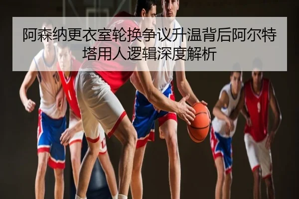 阿森纳更衣室轮换争议升温背后阿尔特塔用人逻辑深度解析