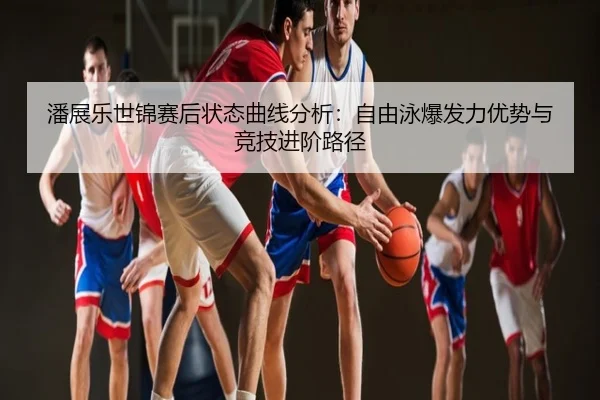 潘展乐世锦赛后状态曲线分析：自由泳爆发力优势与竞技进阶路径