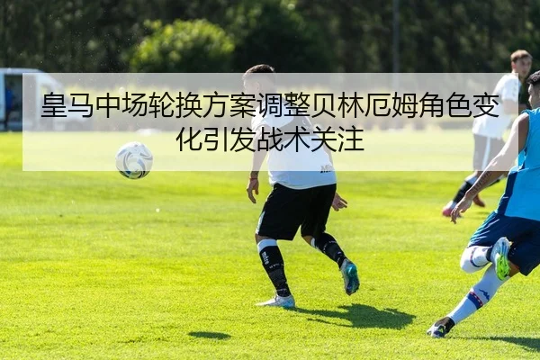 皇马中场轮换方案调整贝林厄姆角色变化引发战术关注