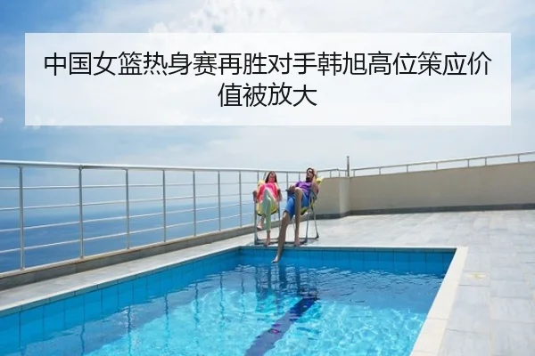 中国女篮热身赛再胜对手韩旭高位策应价值被放大