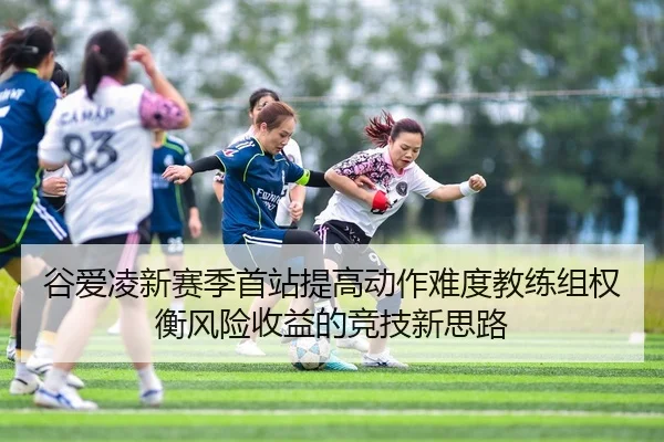 谷爱凌新赛季首站提高动作难度教练组权衡风险收益的竞技新思路