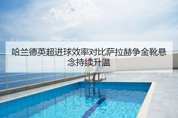 哈兰德英超进球效率对比萨拉赫争金靴悬念持续升温