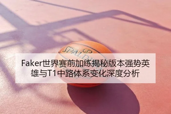 Faker世界赛前加练揭秘版本强势英雄与T1中路体系变化深度分析